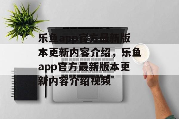 乐鱼app官方最新版本更新内容介绍，乐鱼app官方最新版本更新内容介绍视频