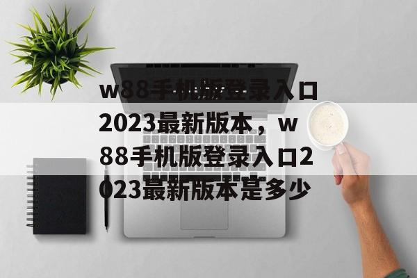 w88手机版登录入口2023最新版本，w88手机版登录入口2023最新版本是多少